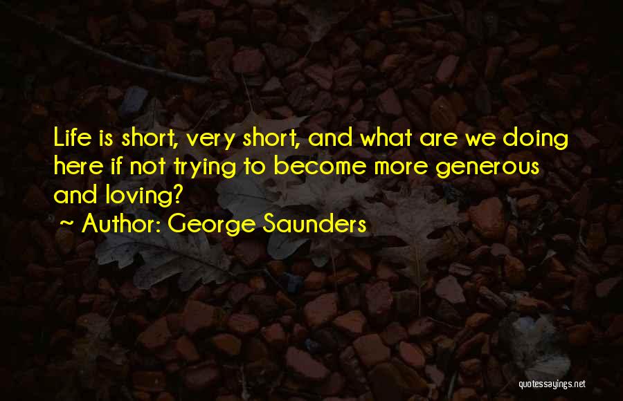 George Saunders Quotes: Life Is Short, Very Short, And What Are We Doing Here If Not Trying To Become More Generous And Loving?