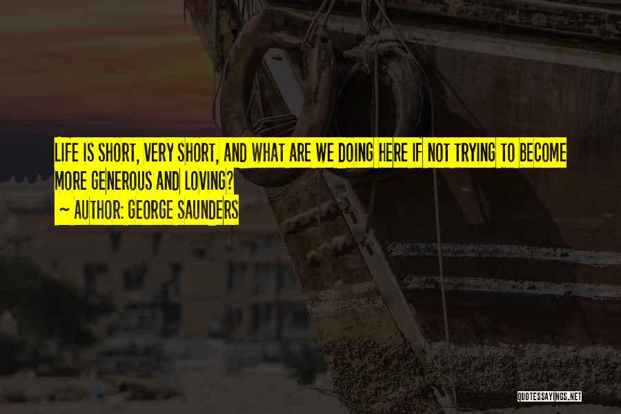 George Saunders Quotes: Life Is Short, Very Short, And What Are We Doing Here If Not Trying To Become More Generous And Loving?