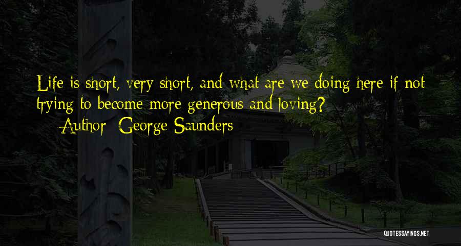 George Saunders Quotes: Life Is Short, Very Short, And What Are We Doing Here If Not Trying To Become More Generous And Loving?