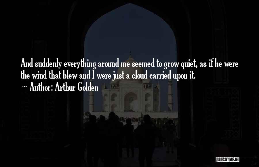 Arthur Golden Quotes: And Suddenly Everything Around Me Seemed To Grow Quiet, As If He Were The Wind That Blew And I Were