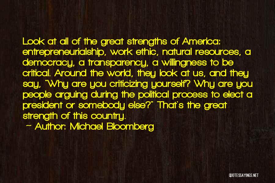 Michael Bloomberg Quotes: Look At All Of The Great Strengths Of America: Entrepreneurialship, Work Ethic, Natural Resources, A Democracy, A Transparency, A Willingness