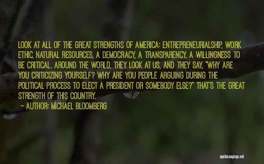 Michael Bloomberg Quotes: Look At All Of The Great Strengths Of America: Entrepreneurialship, Work Ethic, Natural Resources, A Democracy, A Transparency, A Willingness