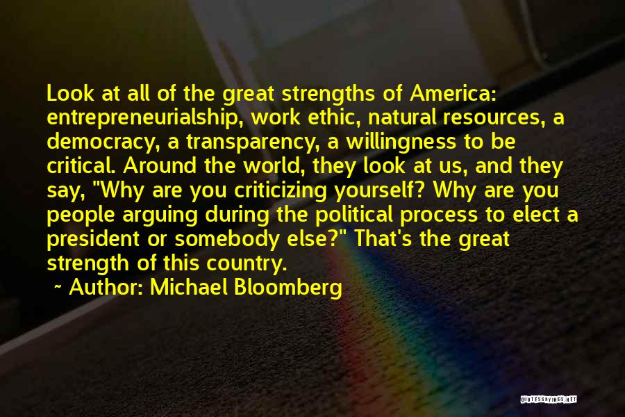 Michael Bloomberg Quotes: Look At All Of The Great Strengths Of America: Entrepreneurialship, Work Ethic, Natural Resources, A Democracy, A Transparency, A Willingness