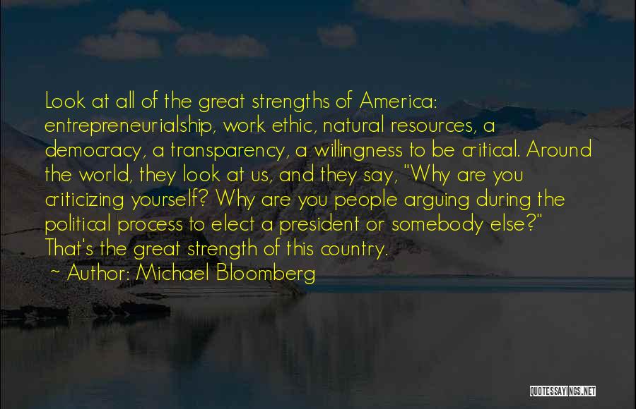 Michael Bloomberg Quotes: Look At All Of The Great Strengths Of America: Entrepreneurialship, Work Ethic, Natural Resources, A Democracy, A Transparency, A Willingness