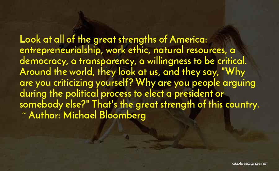 Michael Bloomberg Quotes: Look At All Of The Great Strengths Of America: Entrepreneurialship, Work Ethic, Natural Resources, A Democracy, A Transparency, A Willingness
