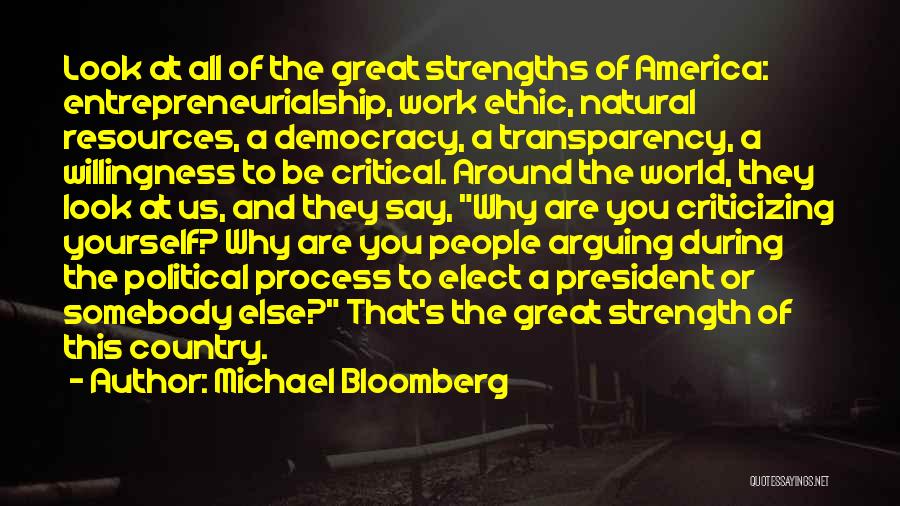 Michael Bloomberg Quotes: Look At All Of The Great Strengths Of America: Entrepreneurialship, Work Ethic, Natural Resources, A Democracy, A Transparency, A Willingness