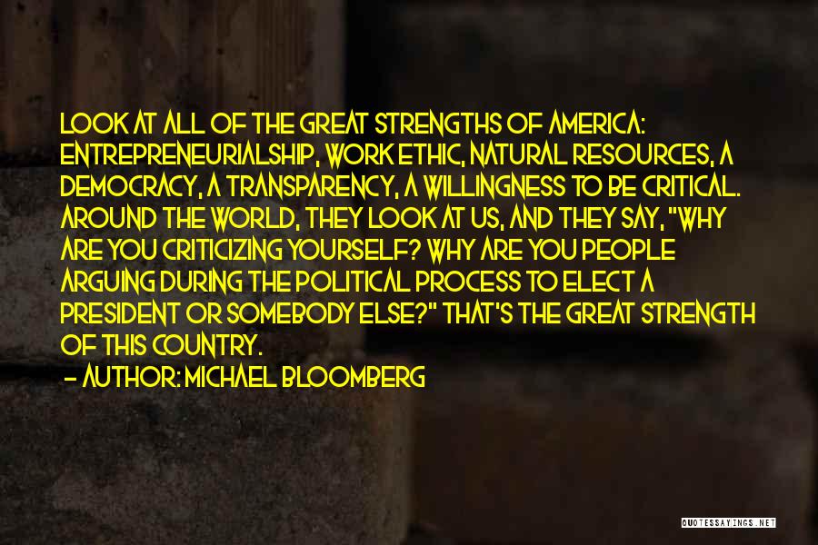 Michael Bloomberg Quotes: Look At All Of The Great Strengths Of America: Entrepreneurialship, Work Ethic, Natural Resources, A Democracy, A Transparency, A Willingness