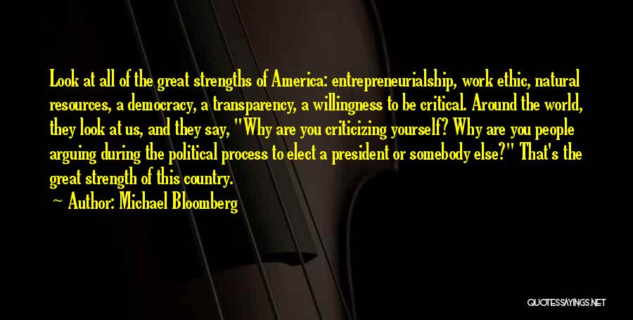Michael Bloomberg Quotes: Look At All Of The Great Strengths Of America: Entrepreneurialship, Work Ethic, Natural Resources, A Democracy, A Transparency, A Willingness