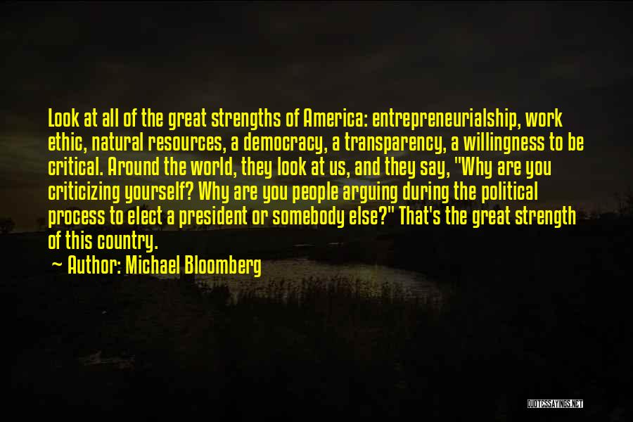 Michael Bloomberg Quotes: Look At All Of The Great Strengths Of America: Entrepreneurialship, Work Ethic, Natural Resources, A Democracy, A Transparency, A Willingness