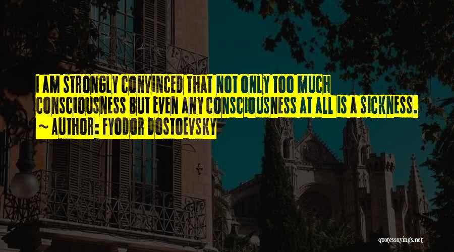 Fyodor Dostoevsky Quotes: I Am Strongly Convinced That Not Only Too Much Consciousness But Even Any Consciousness At All Is A Sickness.