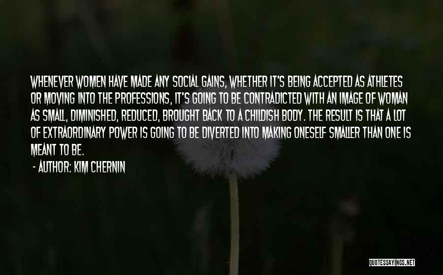 Kim Chernin Quotes: Whenever Women Have Made Any Social Gains, Whether It's Being Accepted As Athletes Or Moving Into The Professions, It's Going