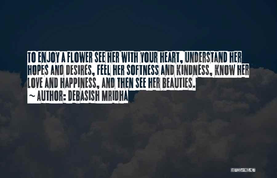 Debasish Mridha Quotes: To Enjoy A Flower See Her With Your Heart, Understand Her Hopes And Desires, Feel Her Softness And Kindness, Know