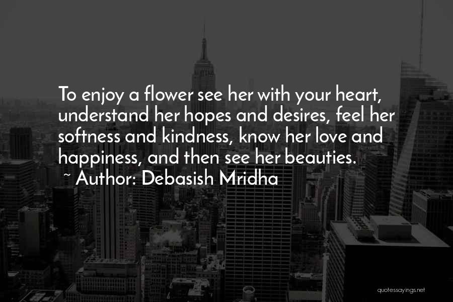 Debasish Mridha Quotes: To Enjoy A Flower See Her With Your Heart, Understand Her Hopes And Desires, Feel Her Softness And Kindness, Know