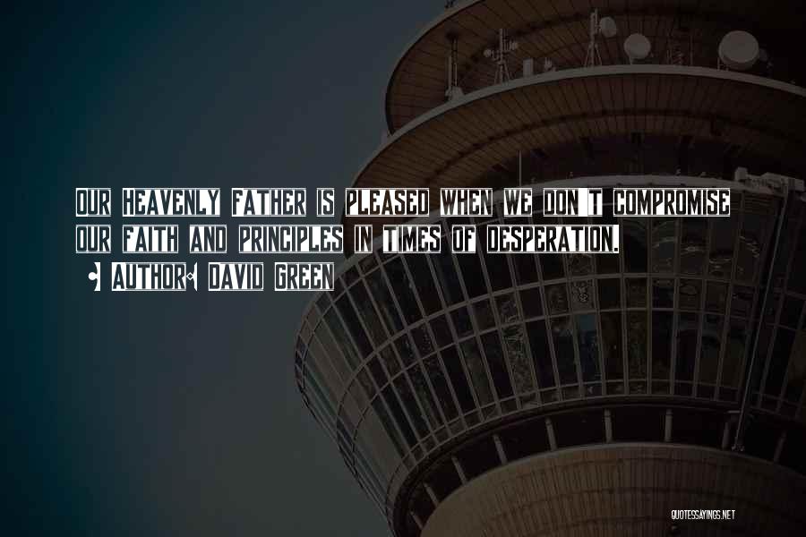 David Green Quotes: Our Heavenly Father Is Pleased When We Don't Compromise Our Faith And Principles In Times Of Desperation.