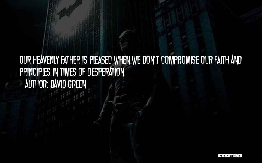 David Green Quotes: Our Heavenly Father Is Pleased When We Don't Compromise Our Faith And Principles In Times Of Desperation.