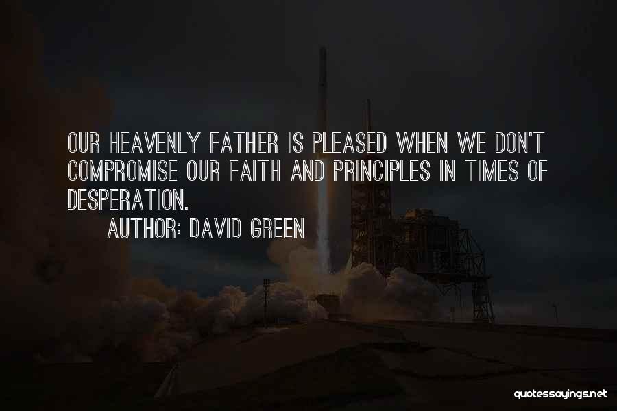 David Green Quotes: Our Heavenly Father Is Pleased When We Don't Compromise Our Faith And Principles In Times Of Desperation.