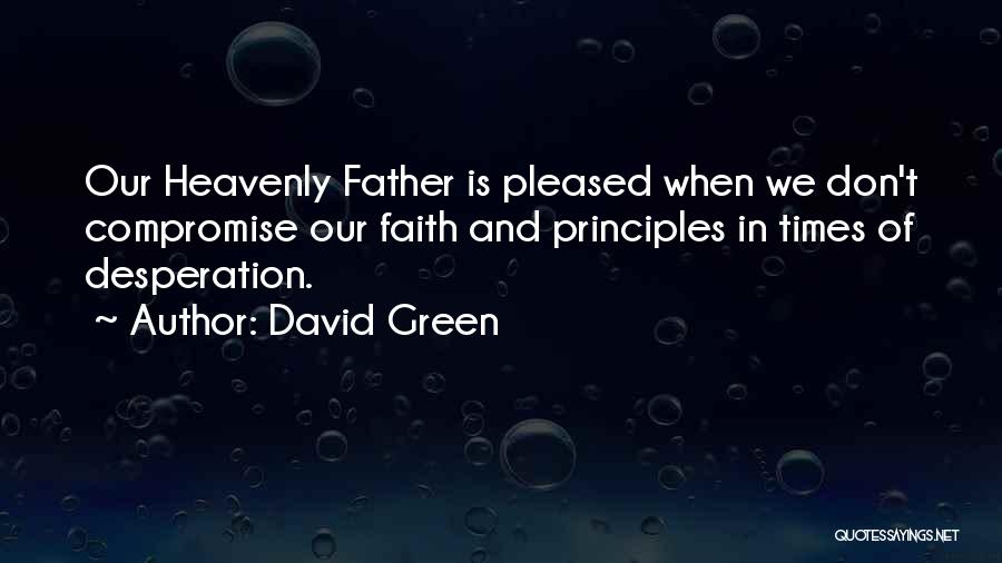 David Green Quotes: Our Heavenly Father Is Pleased When We Don't Compromise Our Faith And Principles In Times Of Desperation.