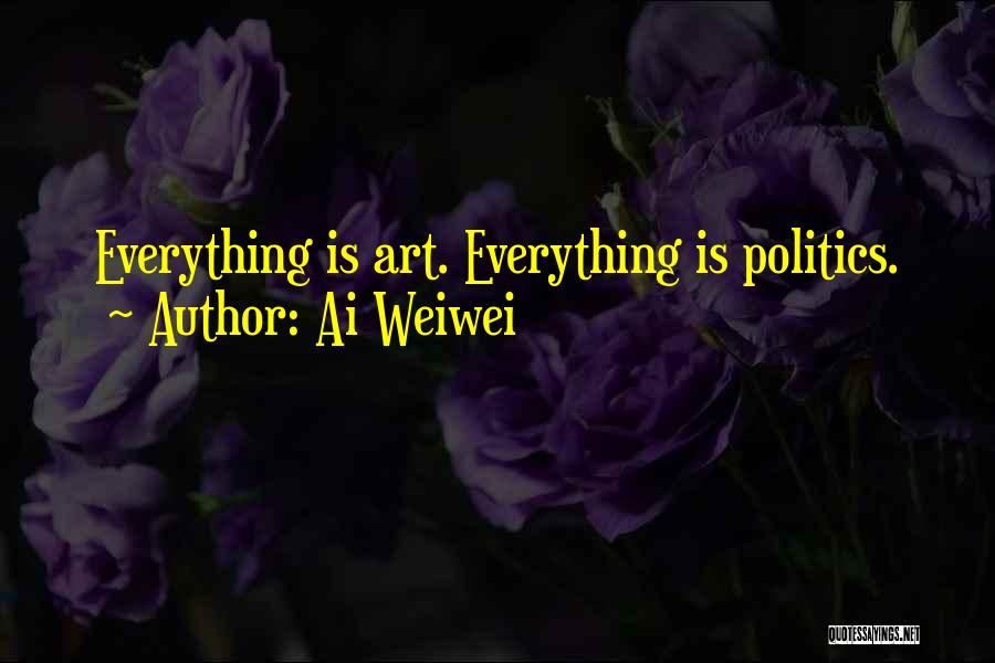 Ai Weiwei Quotes: Everything Is Art. Everything Is Politics.