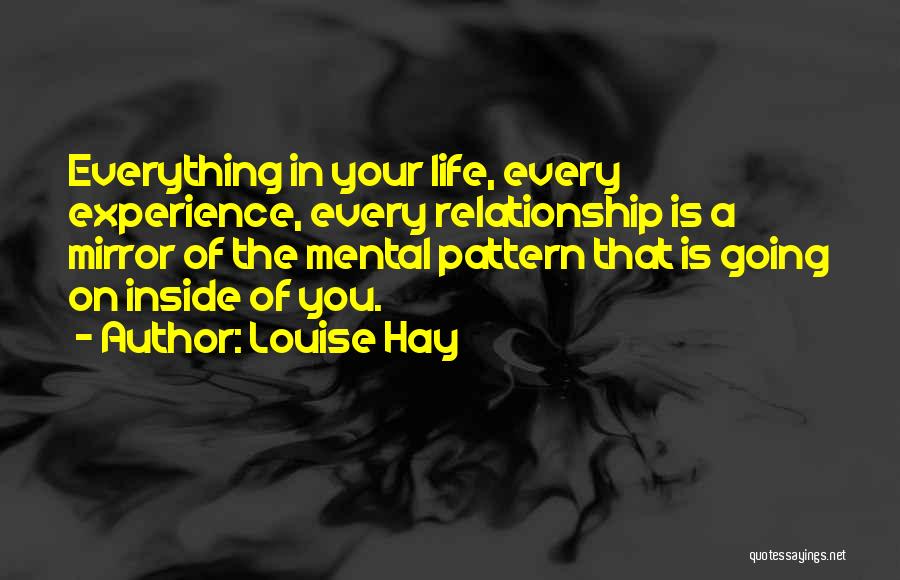 Louise Hay Quotes: Everything In Your Life, Every Experience, Every Relationship Is A Mirror Of The Mental Pattern That Is Going On Inside