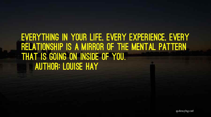 Louise Hay Quotes: Everything In Your Life, Every Experience, Every Relationship Is A Mirror Of The Mental Pattern That Is Going On Inside