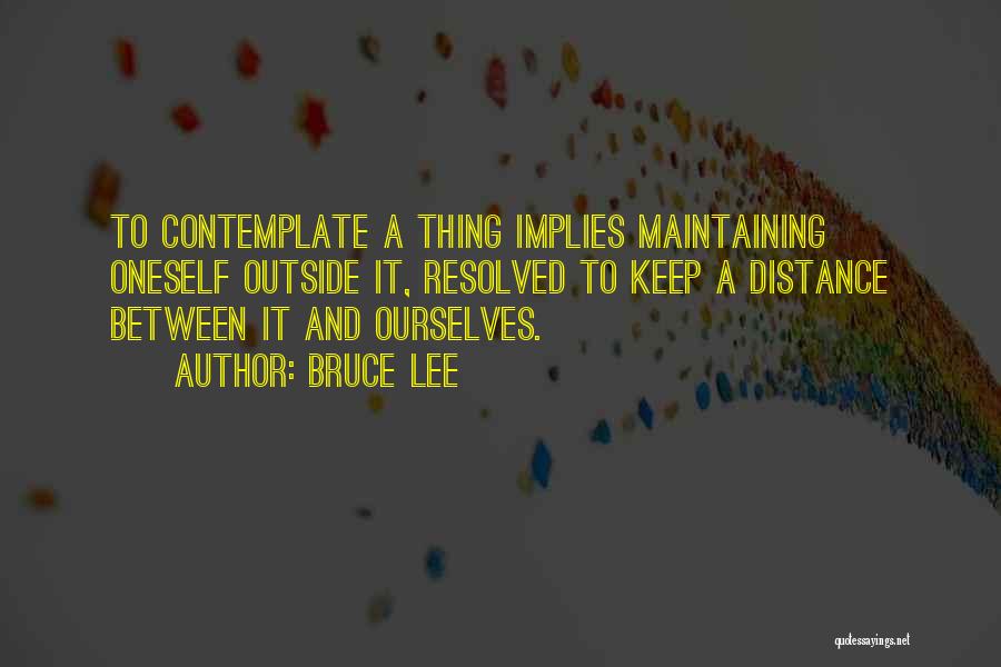 Bruce Lee Quotes: To Contemplate A Thing Implies Maintaining Oneself Outside It, Resolved To Keep A Distance Between It And Ourselves.