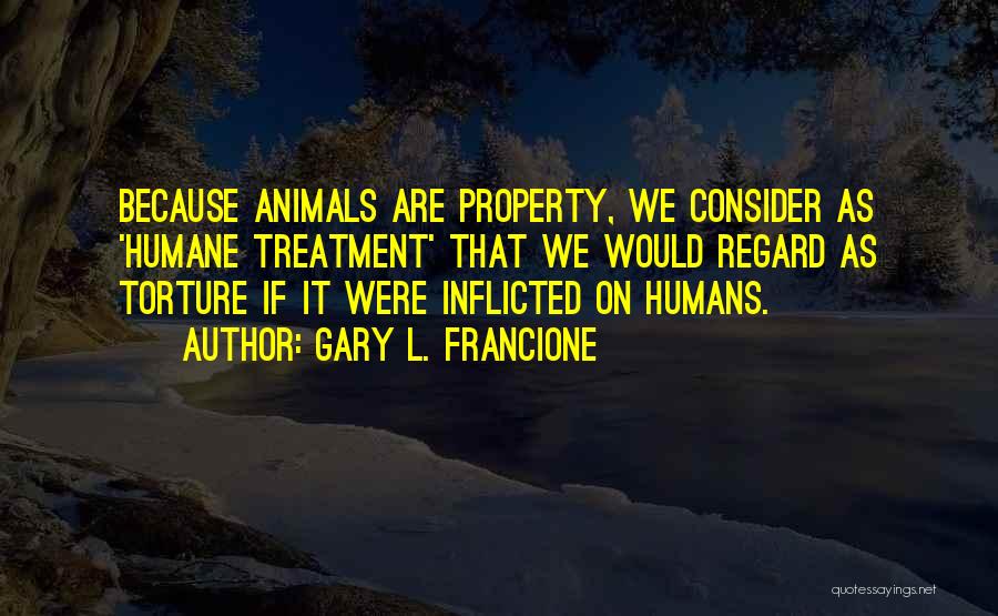 Gary L. Francione Quotes: Because Animals Are Property, We Consider As 'humane Treatment' That We Would Regard As Torture If It Were Inflicted On