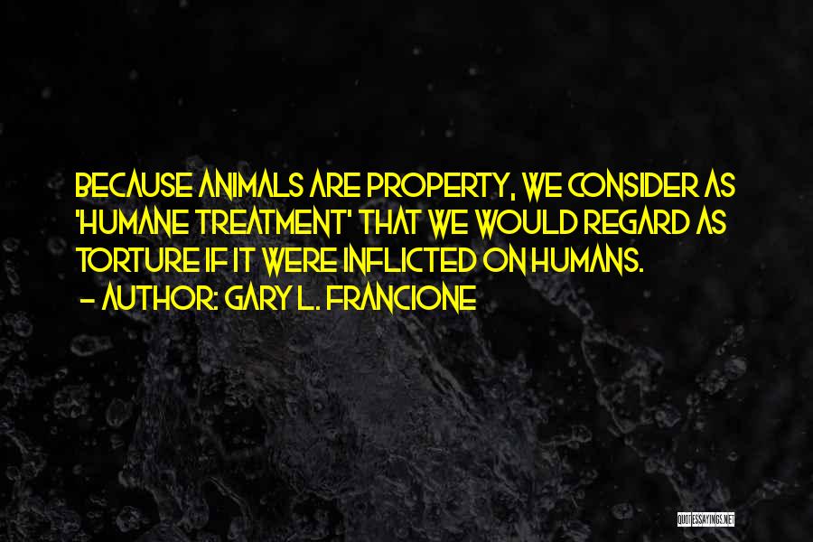 Gary L. Francione Quotes: Because Animals Are Property, We Consider As 'humane Treatment' That We Would Regard As Torture If It Were Inflicted On