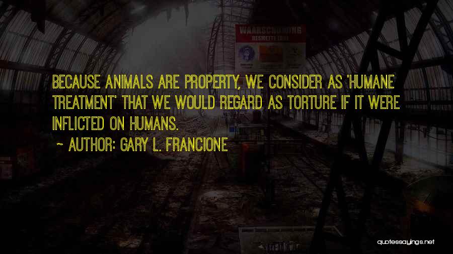 Gary L. Francione Quotes: Because Animals Are Property, We Consider As 'humane Treatment' That We Would Regard As Torture If It Were Inflicted On