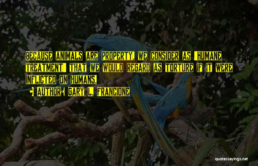 Gary L. Francione Quotes: Because Animals Are Property, We Consider As 'humane Treatment' That We Would Regard As Torture If It Were Inflicted On