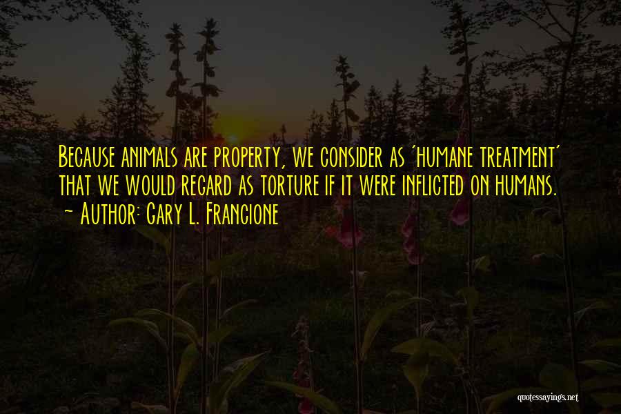 Gary L. Francione Quotes: Because Animals Are Property, We Consider As 'humane Treatment' That We Would Regard As Torture If It Were Inflicted On