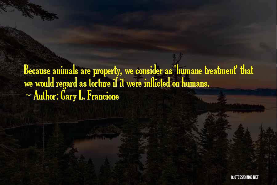 Gary L. Francione Quotes: Because Animals Are Property, We Consider As 'humane Treatment' That We Would Regard As Torture If It Were Inflicted On