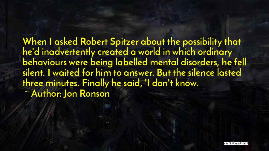 Jon Ronson Quotes: When I Asked Robert Spitzer About The Possibility That He'd Inadvertently Created A World In Which Ordinary Behaviours Were Being