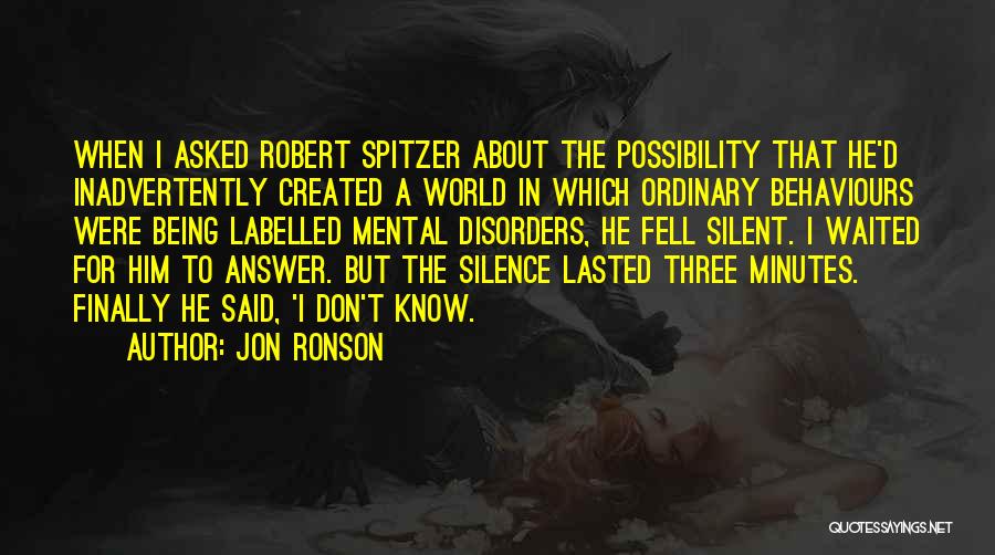 Jon Ronson Quotes: When I Asked Robert Spitzer About The Possibility That He'd Inadvertently Created A World In Which Ordinary Behaviours Were Being