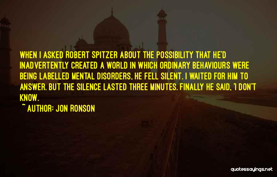 Jon Ronson Quotes: When I Asked Robert Spitzer About The Possibility That He'd Inadvertently Created A World In Which Ordinary Behaviours Were Being