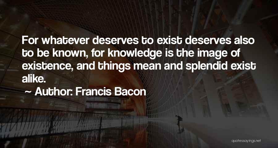 Francis Bacon Quotes: For Whatever Deserves To Exist Deserves Also To Be Known, For Knowledge Is The Image Of Existence, And Things Mean