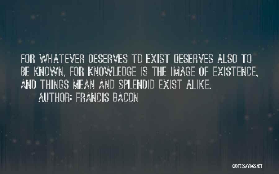 Francis Bacon Quotes: For Whatever Deserves To Exist Deserves Also To Be Known, For Knowledge Is The Image Of Existence, And Things Mean