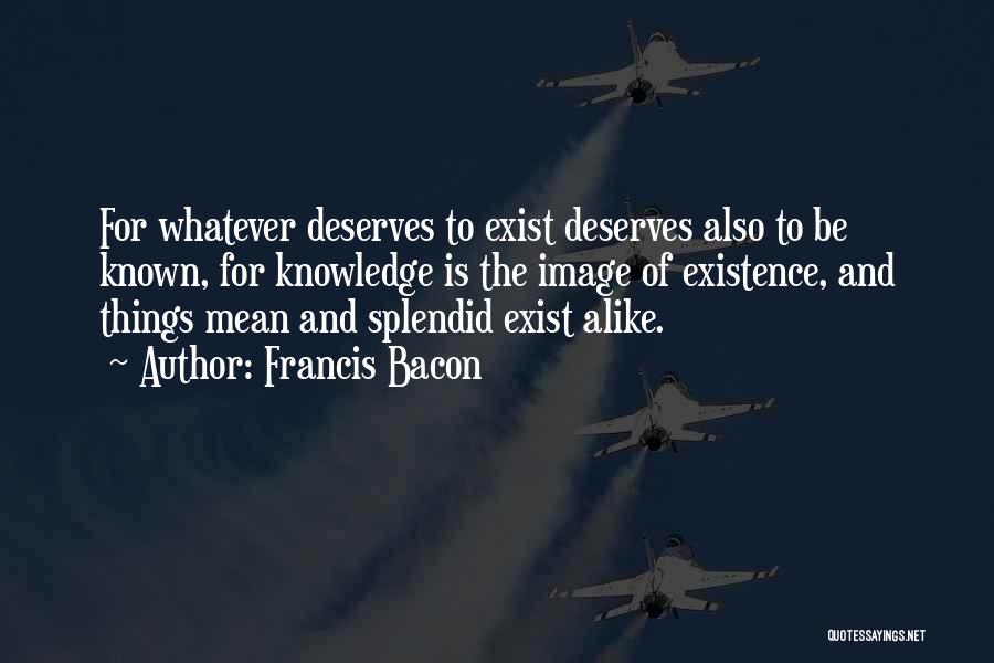 Francis Bacon Quotes: For Whatever Deserves To Exist Deserves Also To Be Known, For Knowledge Is The Image Of Existence, And Things Mean