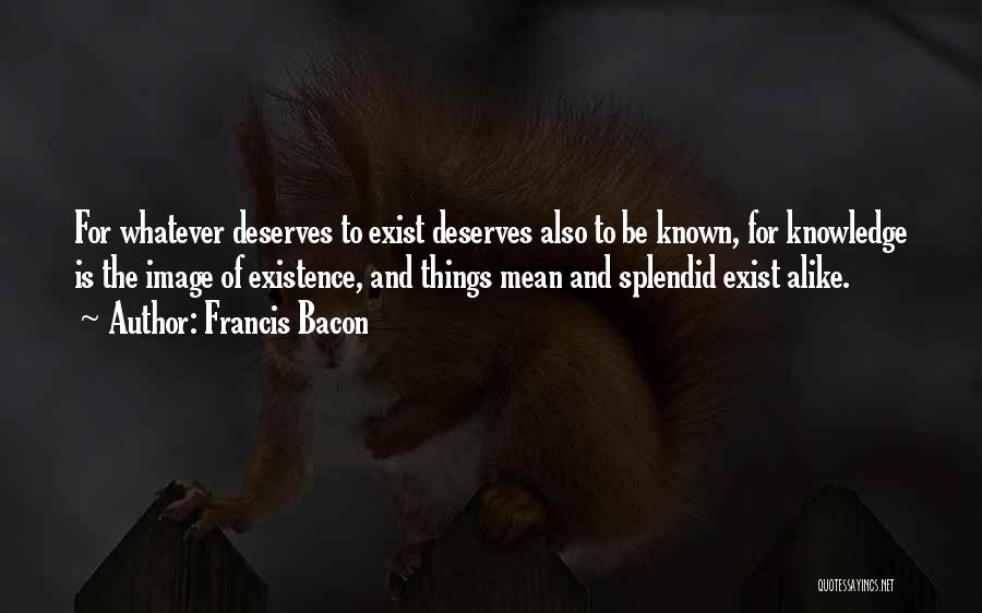 Francis Bacon Quotes: For Whatever Deserves To Exist Deserves Also To Be Known, For Knowledge Is The Image Of Existence, And Things Mean