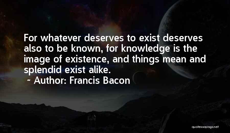 Francis Bacon Quotes: For Whatever Deserves To Exist Deserves Also To Be Known, For Knowledge Is The Image Of Existence, And Things Mean