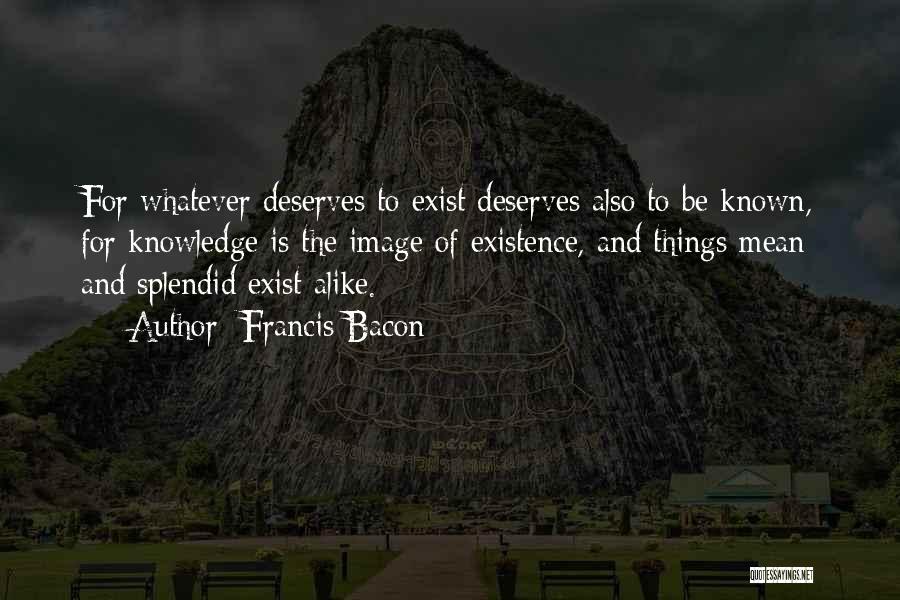 Francis Bacon Quotes: For Whatever Deserves To Exist Deserves Also To Be Known, For Knowledge Is The Image Of Existence, And Things Mean