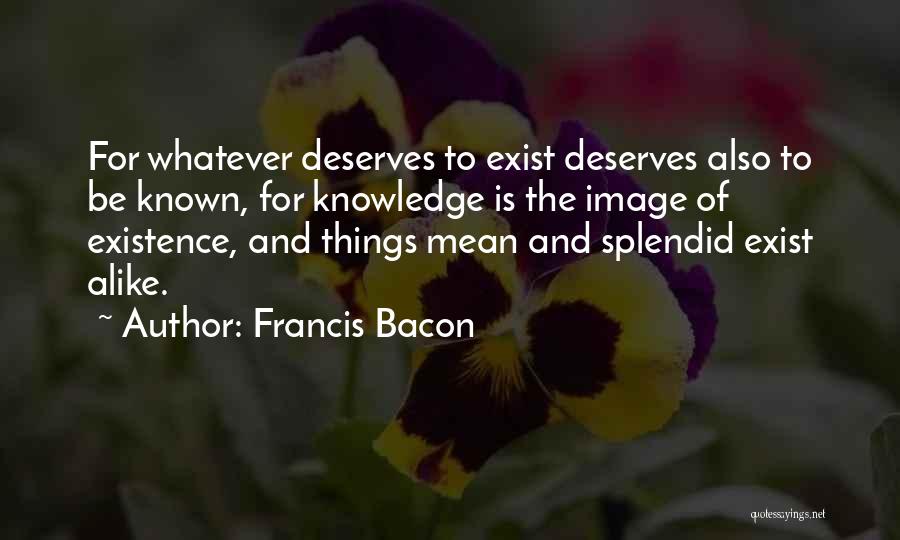 Francis Bacon Quotes: For Whatever Deserves To Exist Deserves Also To Be Known, For Knowledge Is The Image Of Existence, And Things Mean