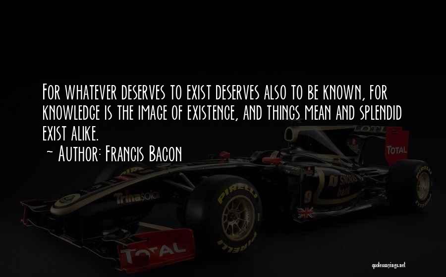 Francis Bacon Quotes: For Whatever Deserves To Exist Deserves Also To Be Known, For Knowledge Is The Image Of Existence, And Things Mean