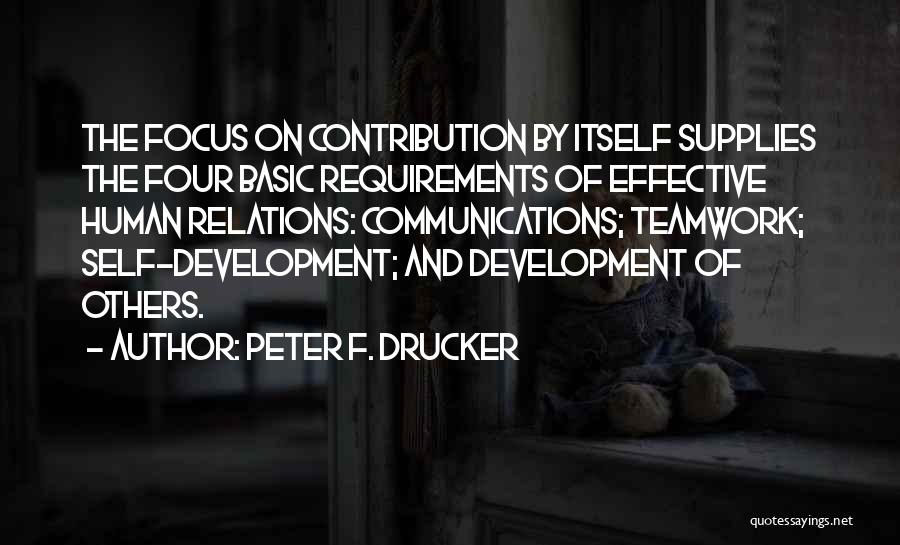 Peter F. Drucker Quotes: The Focus On Contribution By Itself Supplies The Four Basic Requirements Of Effective Human Relations: Communications; Teamwork; Self-development; And Development