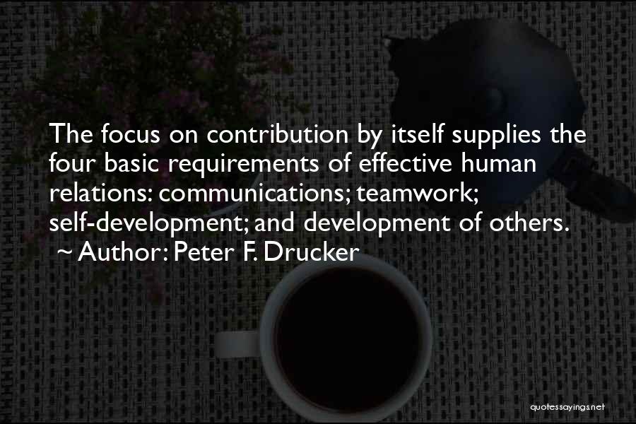 Peter F. Drucker Quotes: The Focus On Contribution By Itself Supplies The Four Basic Requirements Of Effective Human Relations: Communications; Teamwork; Self-development; And Development