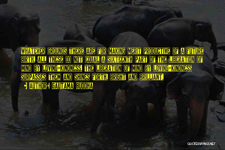 Gautama Buddha Quotes: Whatever Grounds There Are For Making Merit Productive Of A Future Birth, All These Do Not Equal A Sixteenth Part