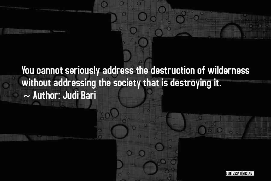 Judi Bari Quotes: You Cannot Seriously Address The Destruction Of Wilderness Without Addressing The Society That Is Destroying It.