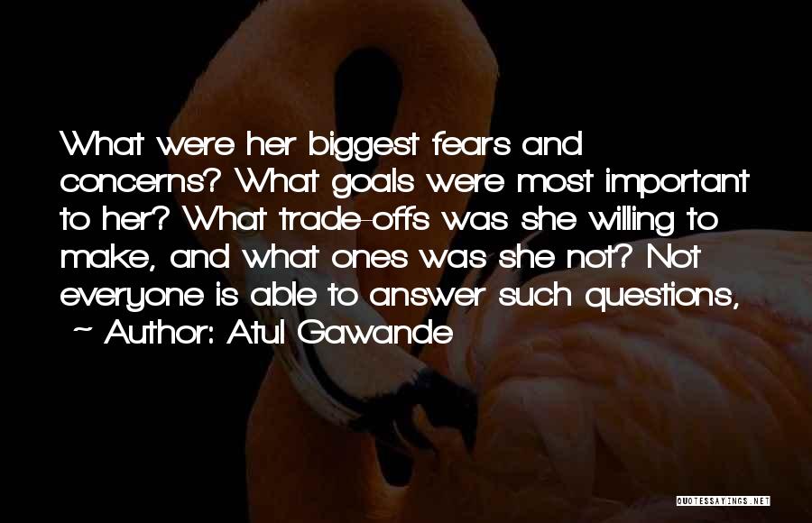 Atul Gawande Quotes: What Were Her Biggest Fears And Concerns? What Goals Were Most Important To Her? What Trade-offs Was She Willing To