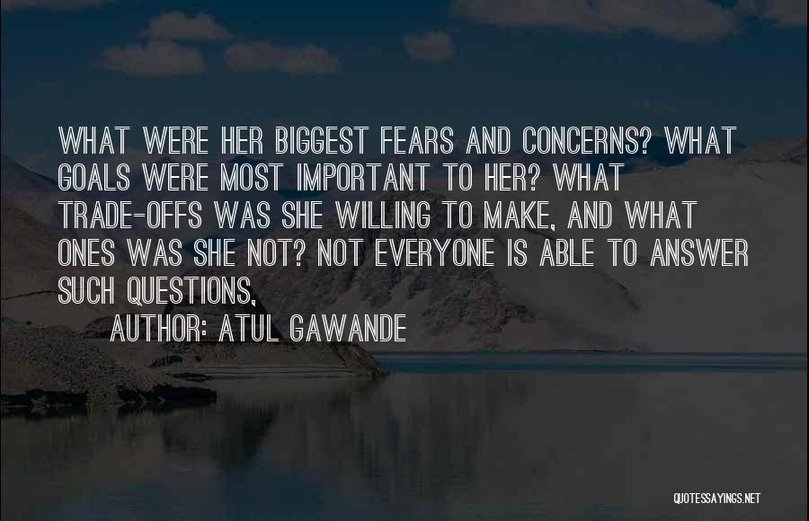 Atul Gawande Quotes: What Were Her Biggest Fears And Concerns? What Goals Were Most Important To Her? What Trade-offs Was She Willing To