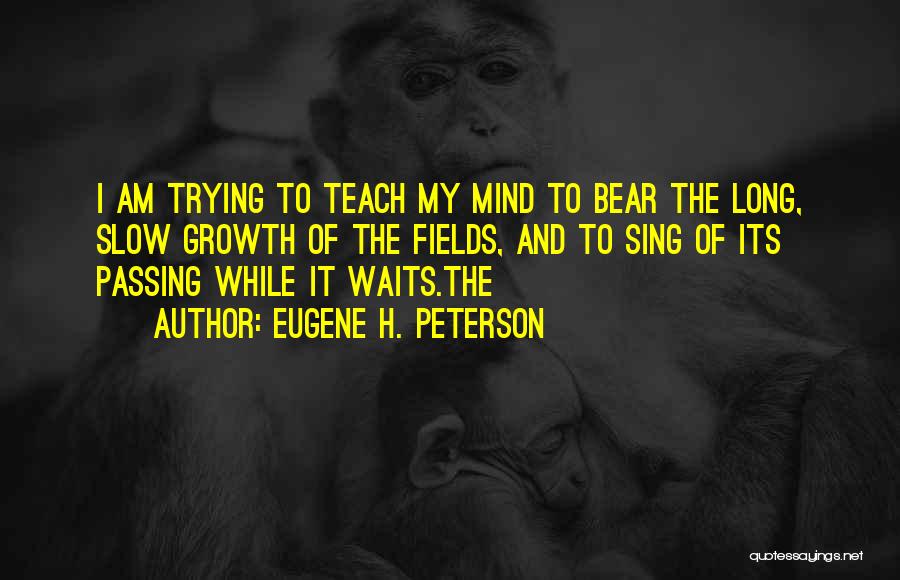 Eugene H. Peterson Quotes: I Am Trying To Teach My Mind To Bear The Long, Slow Growth Of The Fields, And To Sing Of