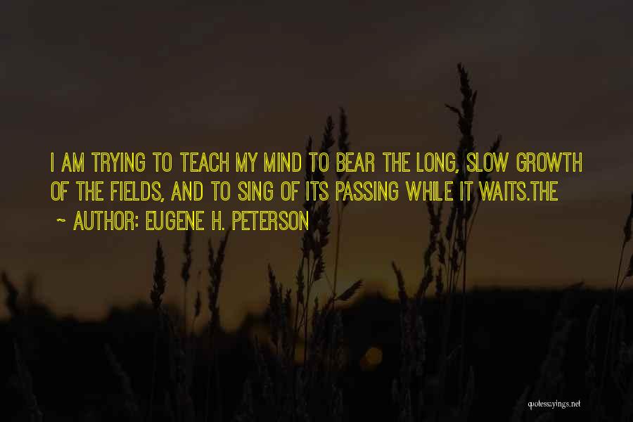 Eugene H. Peterson Quotes: I Am Trying To Teach My Mind To Bear The Long, Slow Growth Of The Fields, And To Sing Of